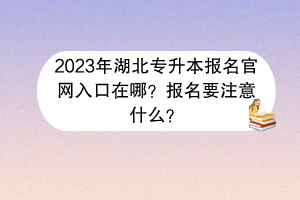 2023年湖北專升本報名官網(wǎng)入口在哪？報名要注意什么？