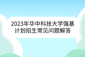 2023年華中科技大學(xué)強(qiáng)基計(jì)劃招生常見問題解答