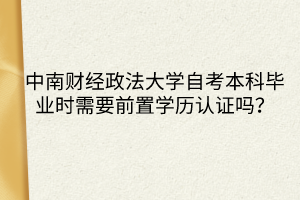 中南財經(jīng)政法大學(xué)自考本科畢業(yè)時需要前置學(xué)歷認(rèn)證嗎？