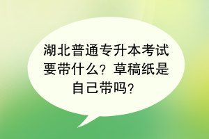 湖北普通專升本考試要帶什么？草稿紙是自己帶嗎？