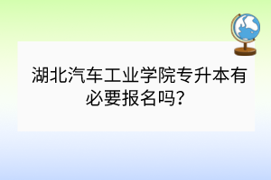 湖北汽車工業(yè)學院專升本有必要報名嗎？