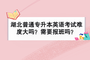 湖北普通專升本英語考試難度大嗎？需要報班嗎？