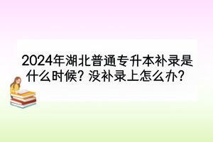 2024年湖北普通專升本補錄是什么時候？需要注意什么？