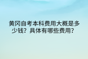 黃岡自考本科費用大概是多少錢？具體有哪些費用？