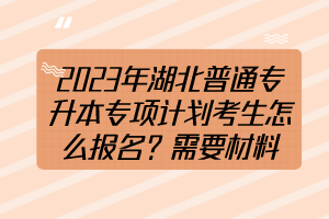 2023年湖北普通專升本專項(xiàng)計(jì)劃考生怎么報(bào)名？需要材料