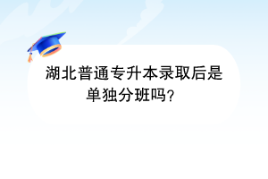 湖北普通專升本錄取后是單獨分班嗎？