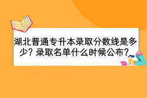 湖北普通專升本錄取分?jǐn)?shù)線是多少？錄取名單什么時(shí)候公布？