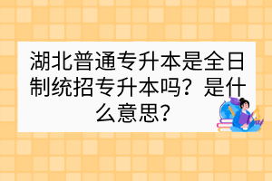 湖北普通專升本是全日制統(tǒng)招專升本嗎？是什么意思？