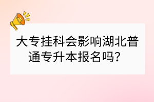 大專掛科會(huì)影響湖北普通專升本報(bào)名嗎？