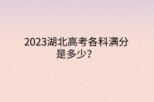 2023湖北高考各科滿分是多少？