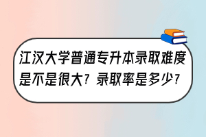 ?江漢大學(xué)普通專升本錄取難度是不是很大？錄取率是多少？