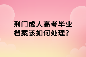 荊門成人高考畢業(yè)檔案該如何處理？