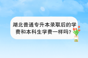 湖北普通專升本錄取后的學(xué)費(fèi)和本科生學(xué)費(fèi)一樣嗎？