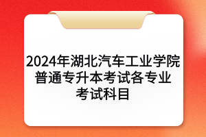 2024年湖北汽車工業(yè)學(xué)院普通專升本考試各專業(yè)考試科目