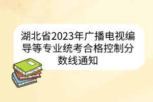 湖北省2023年廣播電視編導(dǎo)等專業(yè)統(tǒng)考合格控制分?jǐn)?shù)線通知