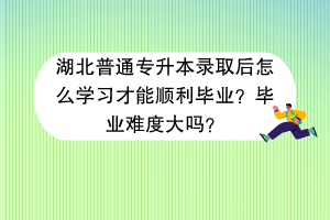 湖北普通專升本錄取后怎么學(xué)習(xí)才能順利畢業(yè)？畢業(yè)難度大嗎？