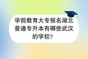 學(xué)前教育大專報(bào)名湖北普通專升本有哪些武漢的學(xué)校？
