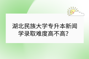 湖北民族大學專升本新聞學錄取難度高不高？