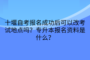 十堰自考報名成功后可以改考試地點嗎？專升本報名資料是什么？