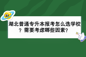 湖北普通專升本報考怎么選學(xué)校？需要考慮哪些因素？