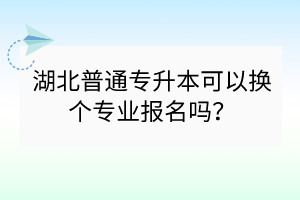 湖北普通專升本可以換個(gè)專業(yè)報(bào)名嗎？