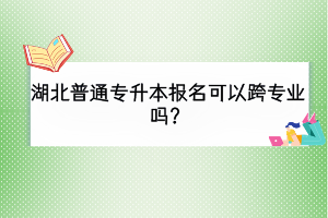 湖北普通專升本報名可以跨專業(yè)嗎？