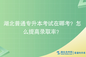 湖北普通專升本考試在哪考？怎么提高錄取率？