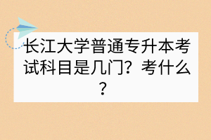 長(zhǎng)江大學(xué)普通專升本考試科目是幾門？考什么？
