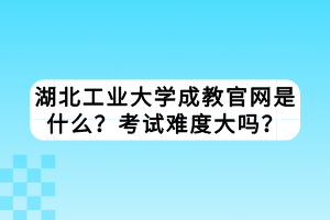 湖北工業(yè)大學成教官網(wǎng)是什么？考試難度大嗎？