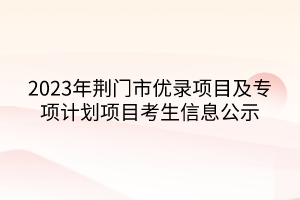 2023年荊門市優(yōu)錄項(xiàng)目及專項(xiàng)計(jì)劃項(xiàng)目考生信息公示