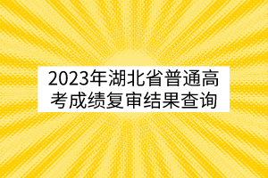 2023年湖北省普通高考成績復審結果查詢