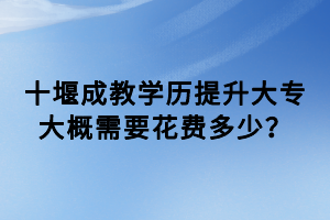 十堰成教學(xué)歷提升大專大概需要花費(fèi)多少？