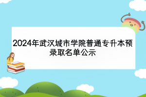 2024年武漢城市學(xué)院普通專升本預(yù)錄取名單公示