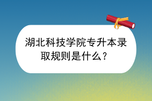 湖北科技學(xué)院專升本錄取規(guī)則是什么？