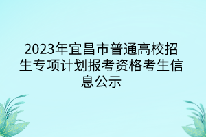 2023年宜昌市普通高校招生專項(xiàng)計(jì)劃報(bào)考資格考生信息公示