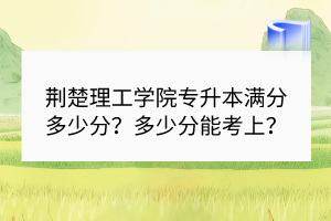 荊楚理工學(xué)院專升本滿分多少分？多少分能考上？