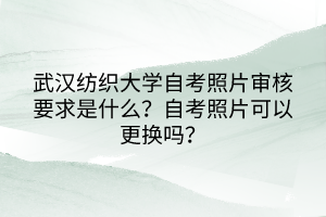 武漢紡織大學(xué)自考照片審核要求是什么？自考照片可以更換嗎？