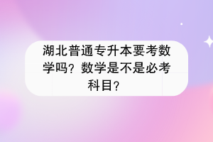 湖北普通專升本要考數(shù)學(xué)嗎？數(shù)學(xué)是不是必考科目？