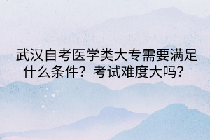 武漢自考醫(yī)學(xué)類大專需要滿足什么條件？考試難度大嗎？