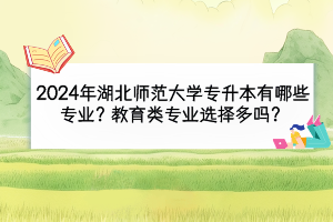 2024年湖北師范大學專升本有哪些專業(yè)？教育類專業(yè)選擇多嗎？