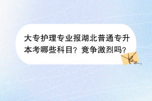 ?大專護(hù)理專業(yè)報(bào)湖北普通專升本考哪些科目？競(jìng)爭(zhēng)激烈嗎？