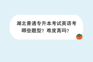 湖北普通專升本考試英語考哪些題型？難度高嗎？