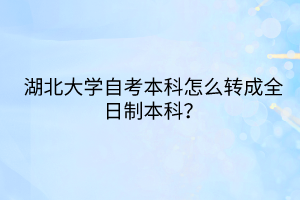 湖北大學自考本科怎么轉成全日制本科？