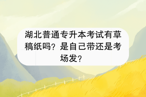 湖北普通專升本考試有草稿紙嗎？是自己帶還是考場發(fā)？
