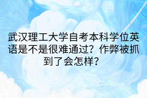 武漢理工大學自考本科學位英語是不是很難通過？作弊被抓到了會怎樣？