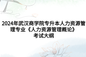 2024年武漢商學院專升本人力資源管理專業(yè)《人力資源管理概論》考試大綱