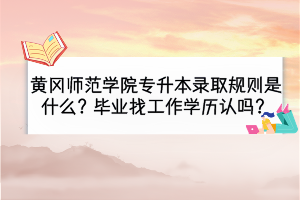 黃岡師范學(xué)院專升本錄取規(guī)則是什么？畢業(yè)找工作學(xué)歷認(rèn)嗎？