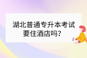 ?湖北普通專升本考試要住酒店嗎？