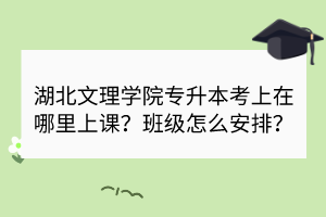湖北文理學(xué)院專升本考上在哪里上課？班級(jí)怎么安排？