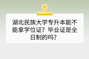 湖北民族大學專升本能不能拿學位證？畢業(yè)證是全日制的嗎？
